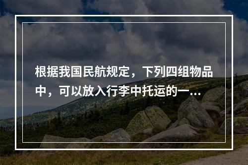 根据我国民航规定，下列四组物品中，可以放入行李中托运的一组