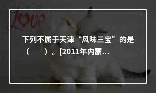 下列不属于天津“风味三宝”的是（　　）。[2011年内蒙古