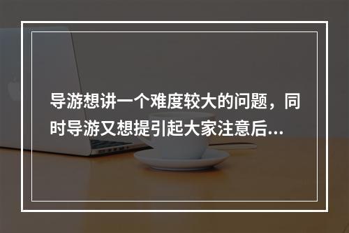 导游想讲一个难度较大的问题，同时导游又想提引起大家注意后再