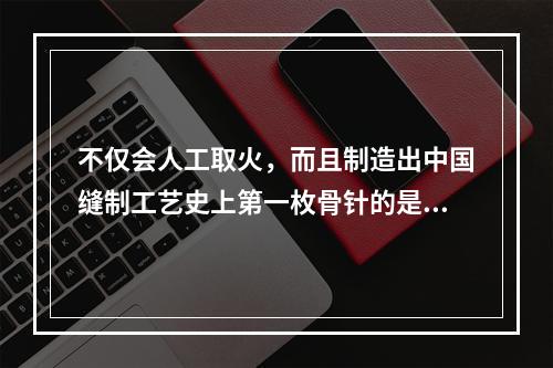 不仅会人工取火，而且制造出中国缝制工艺史上第一枚骨针的是（