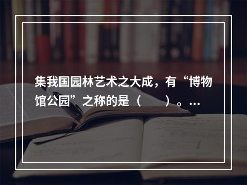 集我国园林艺术之大成，有“博物馆公园”之称的是（　　）。[