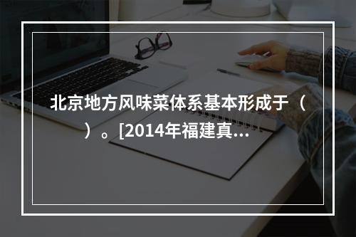 北京地方风味菜体系基本形成于（　　）。[2014年福建真题