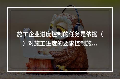 施工企业进度控制的任务是依据（　）对施工进度的要求控制施工进