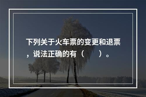 下列关于火车票的变更和退票，说法正确的有（　　）。