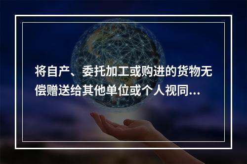 将自产、委托加工或购进的货物无偿赠送给其他单位或个人视同销售