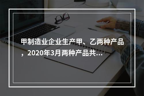 甲制造业企业生产甲、乙两种产品，2020年3月两种产品共同耗