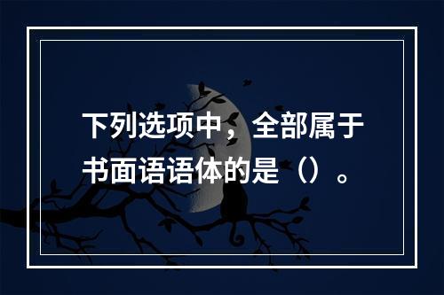 下列选项中，全部属于书面语语体的是（）。