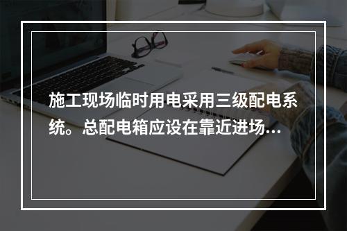 施工现场临时用电采用三级配电系统。总配电箱应设在靠近进场电源