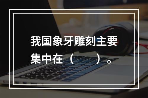 我国象牙雕刻主要集中在（　　）。