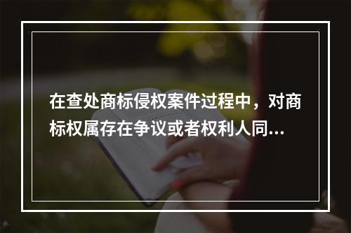 在查处商标侵权案件过程中，对商标权属存在争议或者权利人同时向