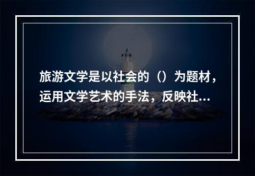 旅游文学是以社会的（）为题材，运用文学艺术的手法，反映社会的