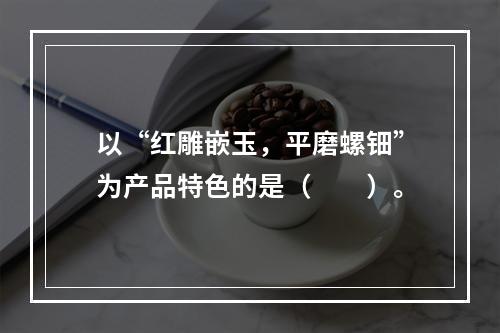 以“红雕嵌玉，平磨螺钿”为产品特色的是（　　）。