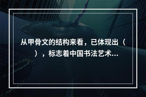 从甲骨文的结构来看，已体现出（　　），标志着中国书法艺术的