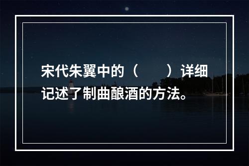 宋代朱翼中的（　　）详细记述了制曲酿酒的方法。