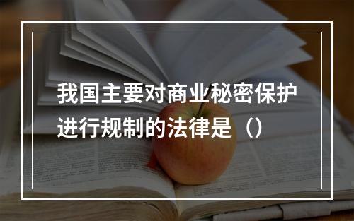 我国主要对商业秘密保护进行规制的法律是（）