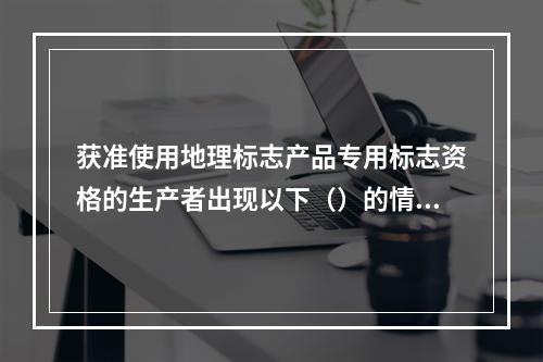 获准使用地理标志产品专用标志资格的生产者出现以下（）的情况，