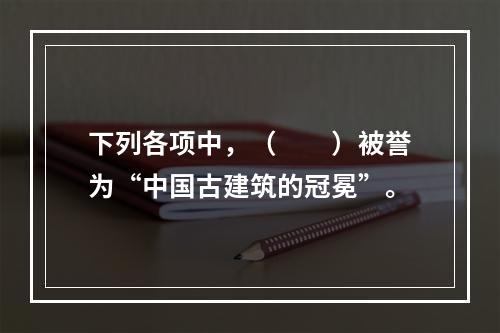 下列各项中，（　　）被誉为“中国古建筑的冠冕”。