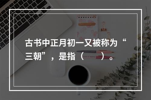 古书中正月初一又被称为“三朝”，是指（　　）。