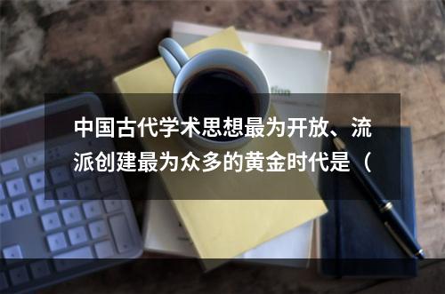 中国古代学术思想最为开放、流派创建最为众多的黄金时代是（