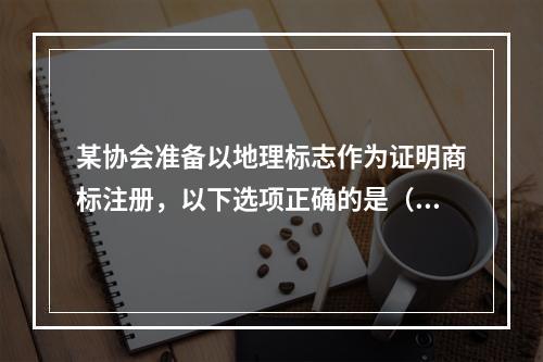 某协会准备以地理标志作为证明商标注册，以下选项正确的是（）。