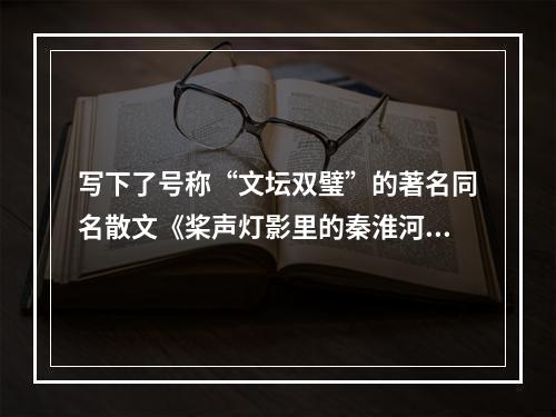 写下了号称“文坛双璧”的著名同名散文《桨声灯影里的秦淮河》