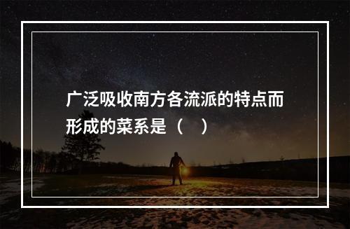 广泛吸收南方各流派的特点而形成的菜系是（     ）