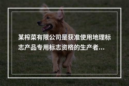 某榨菜有限公司是获准使用地理标志产品专用标志资格的生产者，在