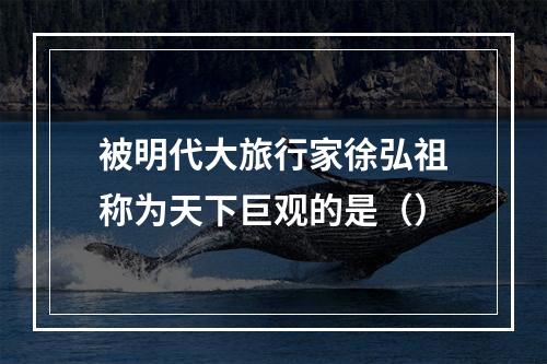 被明代大旅行家徐弘祖称为天下巨观的是（）