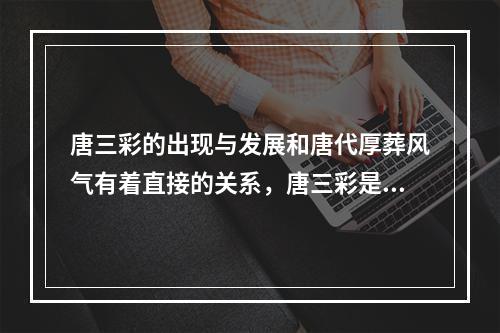 唐三彩的出现与发展和唐代厚葬风气有着直接的关系，唐三彩是一种