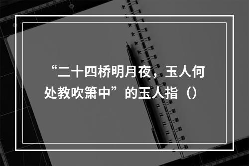 “二十四桥明月夜，玉人何处教吹箫中”的玉人指（）