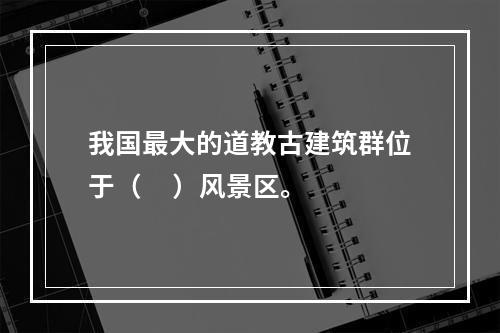 我国最大的道教古建筑群位于（     ）风景区。