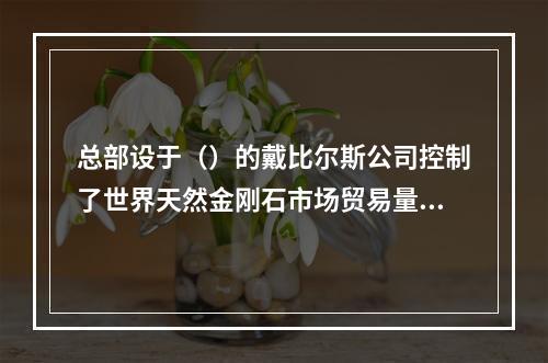 总部设于（）的戴比尔斯公司控制了世界天然金刚石市场贸易量的8