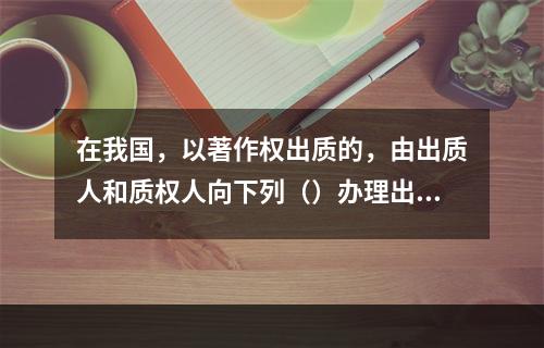 在我国，以著作权出质的，由出质人和质权人向下列（）办理出质登