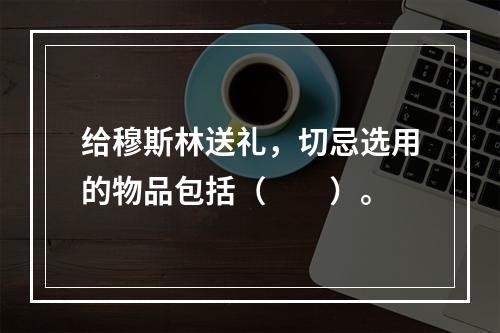 给穆斯林送礼，切忌选用的物品包括（　　）。