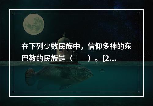 在下列少数民族中，信仰多神的东巴教的民族是（　　）。[20