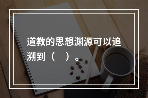 道教的思想渊源可以追溯到（     ）。