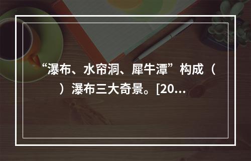 “瀑布、水帘洞、犀牛潭”构成（　　）瀑布三大奇景。[201