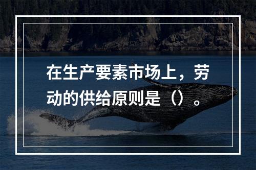 在生产要素市场上，劳动的供给原则是（）。