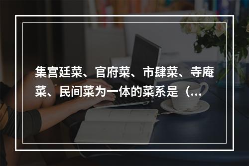 集宫廷菜、官府菜、市肆菜、寺庵菜、民间菜为一体的菜系是（　