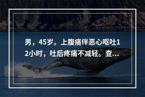 男，45岁。上腹痛伴恶心呕吐12小时，吐后疼痛不减轻。查体：