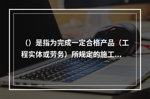 （）是指为完成一定合格产品（工程实体或劳务）所规定的施工机械