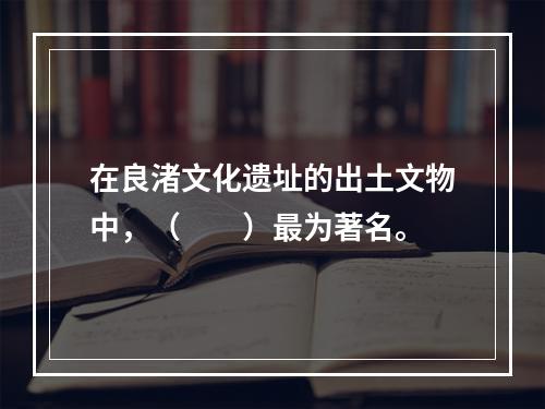 在良渚文化遗址的出土文物中，（　　）最为著名。