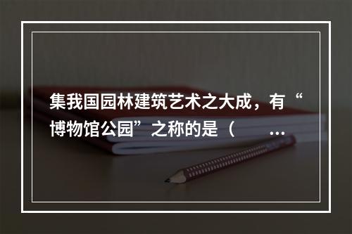 集我国园林建筑艺术之大成，有“博物馆公园”之称的是（　　）