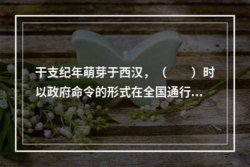 干支纪年萌芽于西汉，（　　）时以政府命令的形式在全国通行。