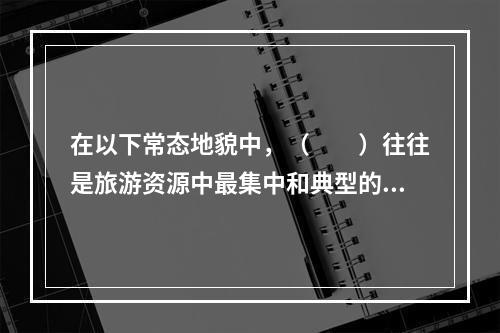 在以下常态地貌中，（　　）往往是旅游资源中最集中和典型的地