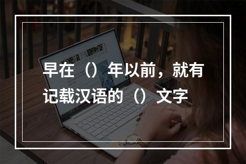 早在（）年以前，就有记载汉语的（）文字