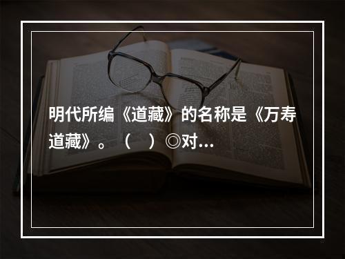 明代所编《道藏》的名称是《万寿道藏》。（     ）◎对◎错