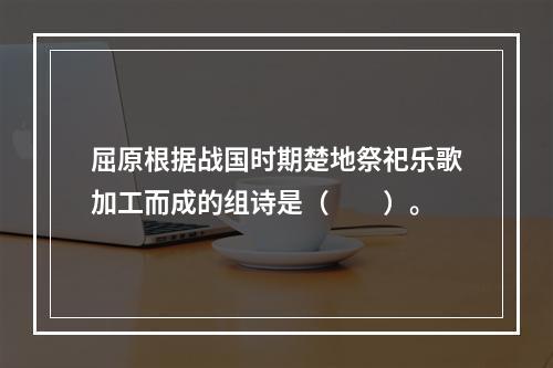 屈原根据战国时期楚地祭祀乐歌加工而成的组诗是（　　）。