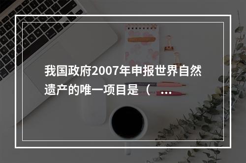 我国政府2007年申报世界自然遗产的唯一项目是（     ）