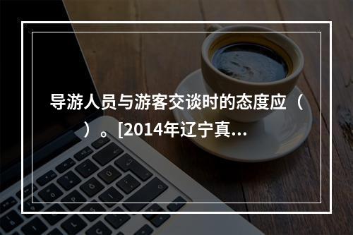 导游人员与游客交谈时的态度应（　　）。[2014年辽宁真题